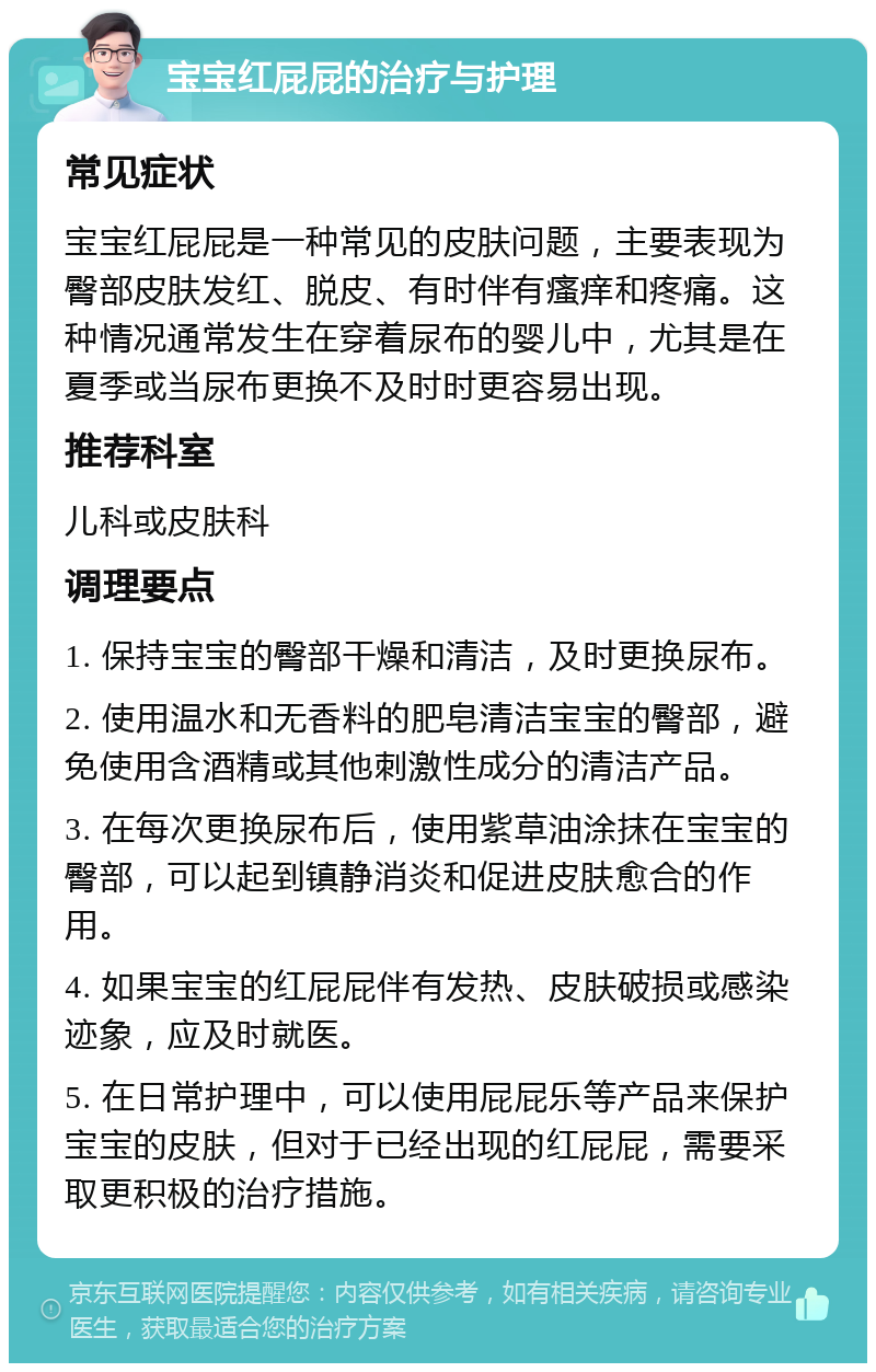 宝宝红屁屁的治疗与护理 常见症状 宝宝红屁屁是一种常见的皮肤问题，主要表现为臀部皮肤发红、脱皮、有时伴有瘙痒和疼痛。这种情况通常发生在穿着尿布的婴儿中，尤其是在夏季或当尿布更换不及时时更容易出现。 推荐科室 儿科或皮肤科 调理要点 1. 保持宝宝的臀部干燥和清洁，及时更换尿布。 2. 使用温水和无香料的肥皂清洁宝宝的臀部，避免使用含酒精或其他刺激性成分的清洁产品。 3. 在每次更换尿布后，使用紫草油涂抹在宝宝的臀部，可以起到镇静消炎和促进皮肤愈合的作用。 4. 如果宝宝的红屁屁伴有发热、皮肤破损或感染迹象，应及时就医。 5. 在日常护理中，可以使用屁屁乐等产品来保护宝宝的皮肤，但对于已经出现的红屁屁，需要采取更积极的治疗措施。