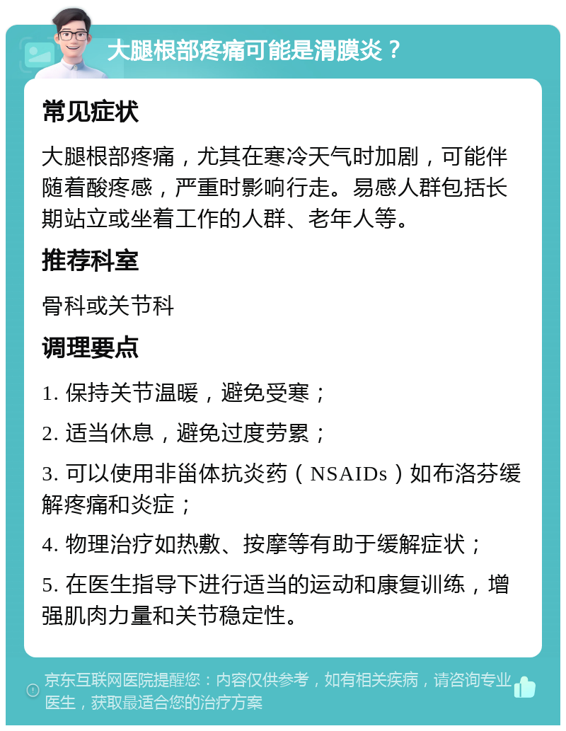 大腿根部疼痛可能是滑膜炎？ 常见症状 大腿根部疼痛，尤其在寒冷天气时加剧，可能伴随着酸疼感，严重时影响行走。易感人群包括长期站立或坐着工作的人群、老年人等。 推荐科室 骨科或关节科 调理要点 1. 保持关节温暖，避免受寒； 2. 适当休息，避免过度劳累； 3. 可以使用非甾体抗炎药（NSAIDs）如布洛芬缓解疼痛和炎症； 4. 物理治疗如热敷、按摩等有助于缓解症状； 5. 在医生指导下进行适当的运动和康复训练，增强肌肉力量和关节稳定性。