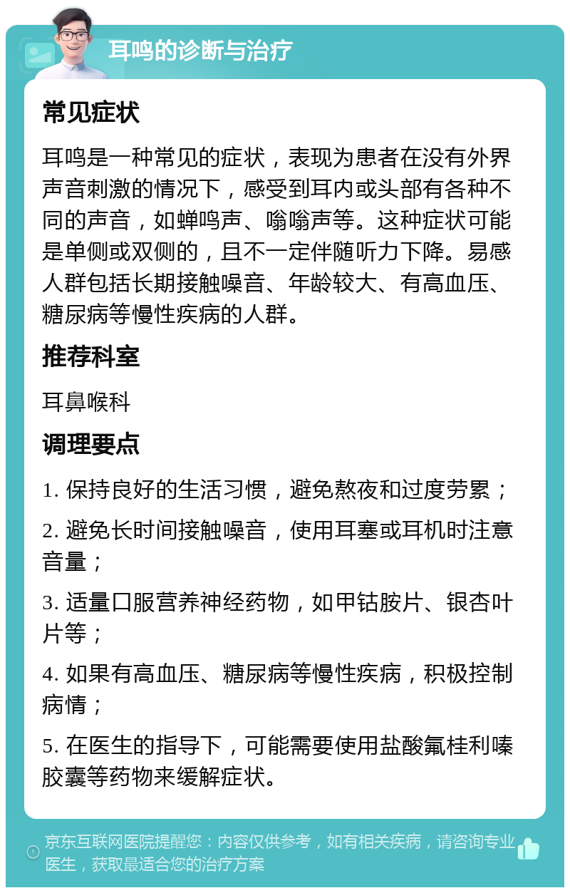 耳鸣的诊断与治疗 常见症状 耳鸣是一种常见的症状，表现为患者在没有外界声音刺激的情况下，感受到耳内或头部有各种不同的声音，如蝉鸣声、嗡嗡声等。这种症状可能是单侧或双侧的，且不一定伴随听力下降。易感人群包括长期接触噪音、年龄较大、有高血压、糖尿病等慢性疾病的人群。 推荐科室 耳鼻喉科 调理要点 1. 保持良好的生活习惯，避免熬夜和过度劳累； 2. 避免长时间接触噪音，使用耳塞或耳机时注意音量； 3. 适量口服营养神经药物，如甲钴胺片、银杏叶片等； 4. 如果有高血压、糖尿病等慢性疾病，积极控制病情； 5. 在医生的指导下，可能需要使用盐酸氟桂利嗪胶囊等药物来缓解症状。