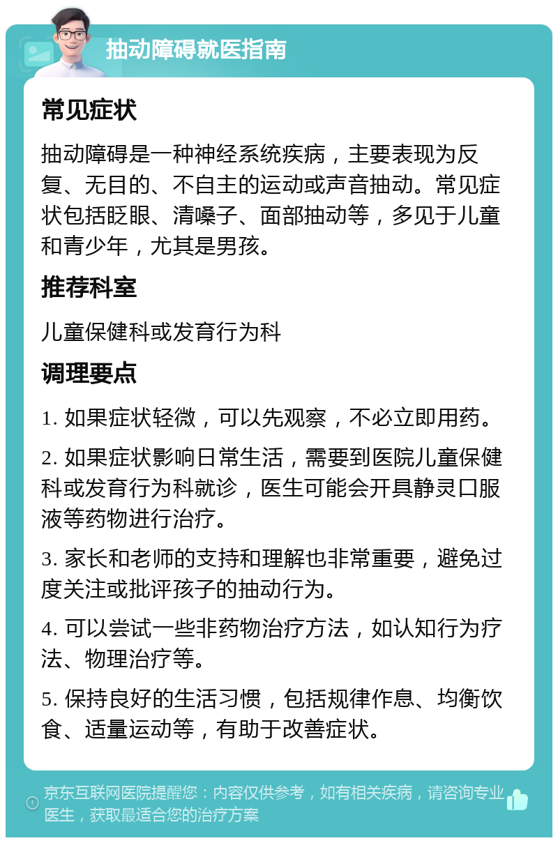 抽动障碍就医指南 常见症状 抽动障碍是一种神经系统疾病，主要表现为反复、无目的、不自主的运动或声音抽动。常见症状包括眨眼、清嗓子、面部抽动等，多见于儿童和青少年，尤其是男孩。 推荐科室 儿童保健科或发育行为科 调理要点 1. 如果症状轻微，可以先观察，不必立即用药。 2. 如果症状影响日常生活，需要到医院儿童保健科或发育行为科就诊，医生可能会开具静灵口服液等药物进行治疗。 3. 家长和老师的支持和理解也非常重要，避免过度关注或批评孩子的抽动行为。 4. 可以尝试一些非药物治疗方法，如认知行为疗法、物理治疗等。 5. 保持良好的生活习惯，包括规律作息、均衡饮食、适量运动等，有助于改善症状。