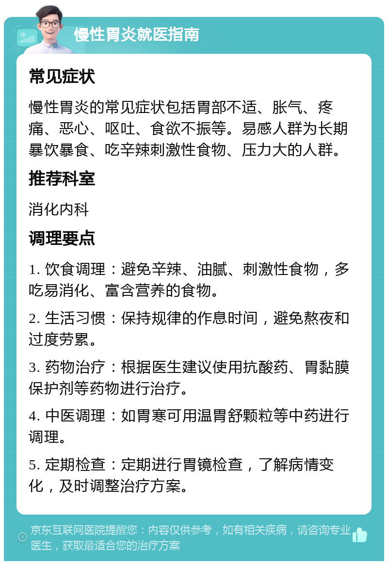 慢性胃炎就医指南 常见症状 慢性胃炎的常见症状包括胃部不适、胀气、疼痛、恶心、呕吐、食欲不振等。易感人群为长期暴饮暴食、吃辛辣刺激性食物、压力大的人群。 推荐科室 消化内科 调理要点 1. 饮食调理：避免辛辣、油腻、刺激性食物，多吃易消化、富含营养的食物。 2. 生活习惯：保持规律的作息时间，避免熬夜和过度劳累。 3. 药物治疗：根据医生建议使用抗酸药、胃黏膜保护剂等药物进行治疗。 4. 中医调理：如胃寒可用温胃舒颗粒等中药进行调理。 5. 定期检查：定期进行胃镜检查，了解病情变化，及时调整治疗方案。