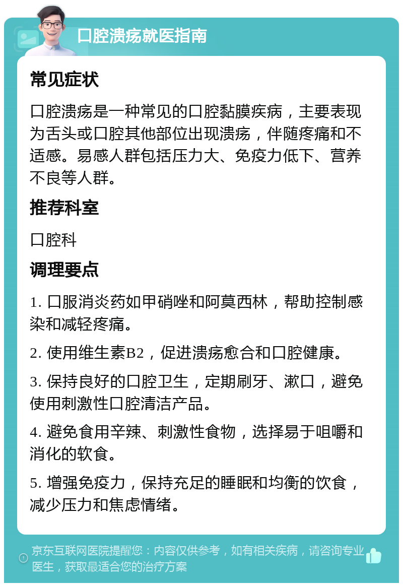 口腔溃疡就医指南 常见症状 口腔溃疡是一种常见的口腔黏膜疾病，主要表现为舌头或口腔其他部位出现溃疡，伴随疼痛和不适感。易感人群包括压力大、免疫力低下、营养不良等人群。 推荐科室 口腔科 调理要点 1. 口服消炎药如甲硝唑和阿莫西林，帮助控制感染和减轻疼痛。 2. 使用维生素B2，促进溃疡愈合和口腔健康。 3. 保持良好的口腔卫生，定期刷牙、漱口，避免使用刺激性口腔清洁产品。 4. 避免食用辛辣、刺激性食物，选择易于咀嚼和消化的软食。 5. 增强免疫力，保持充足的睡眠和均衡的饮食，减少压力和焦虑情绪。