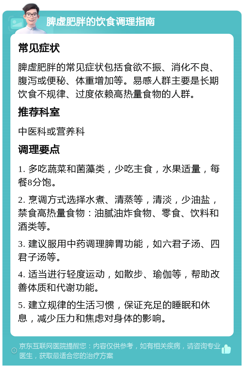 脾虚肥胖的饮食调理指南 常见症状 脾虚肥胖的常见症状包括食欲不振、消化不良、腹泻或便秘、体重增加等。易感人群主要是长期饮食不规律、过度依赖高热量食物的人群。 推荐科室 中医科或营养科 调理要点 1. 多吃蔬菜和菌藻类，少吃主食，水果适量，每餐8分饱。 2. 烹调方式选择水煮、清蒸等，清淡，少油盐，禁食高热量食物：油腻油炸食物、零食、饮料和酒类等。 3. 建议服用中药调理脾胃功能，如六君子汤、四君子汤等。 4. 适当进行轻度运动，如散步、瑜伽等，帮助改善体质和代谢功能。 5. 建立规律的生活习惯，保证充足的睡眠和休息，减少压力和焦虑对身体的影响。