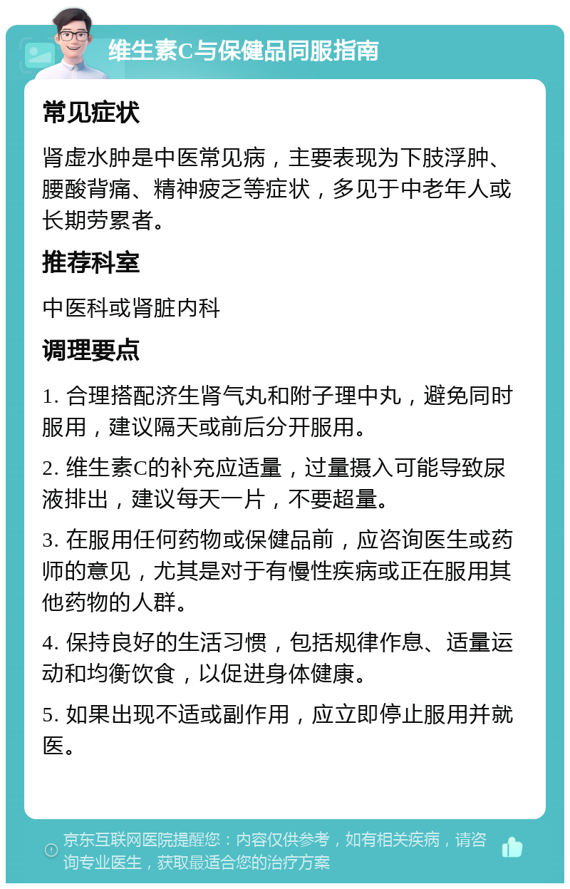 维生素C与保健品同服指南 常见症状 肾虚水肿是中医常见病，主要表现为下肢浮肿、腰酸背痛、精神疲乏等症状，多见于中老年人或长期劳累者。 推荐科室 中医科或肾脏内科 调理要点 1. 合理搭配济生肾气丸和附子理中丸，避免同时服用，建议隔天或前后分开服用。 2. 维生素C的补充应适量，过量摄入可能导致尿液排出，建议每天一片，不要超量。 3. 在服用任何药物或保健品前，应咨询医生或药师的意见，尤其是对于有慢性疾病或正在服用其他药物的人群。 4. 保持良好的生活习惯，包括规律作息、适量运动和均衡饮食，以促进身体健康。 5. 如果出现不适或副作用，应立即停止服用并就医。