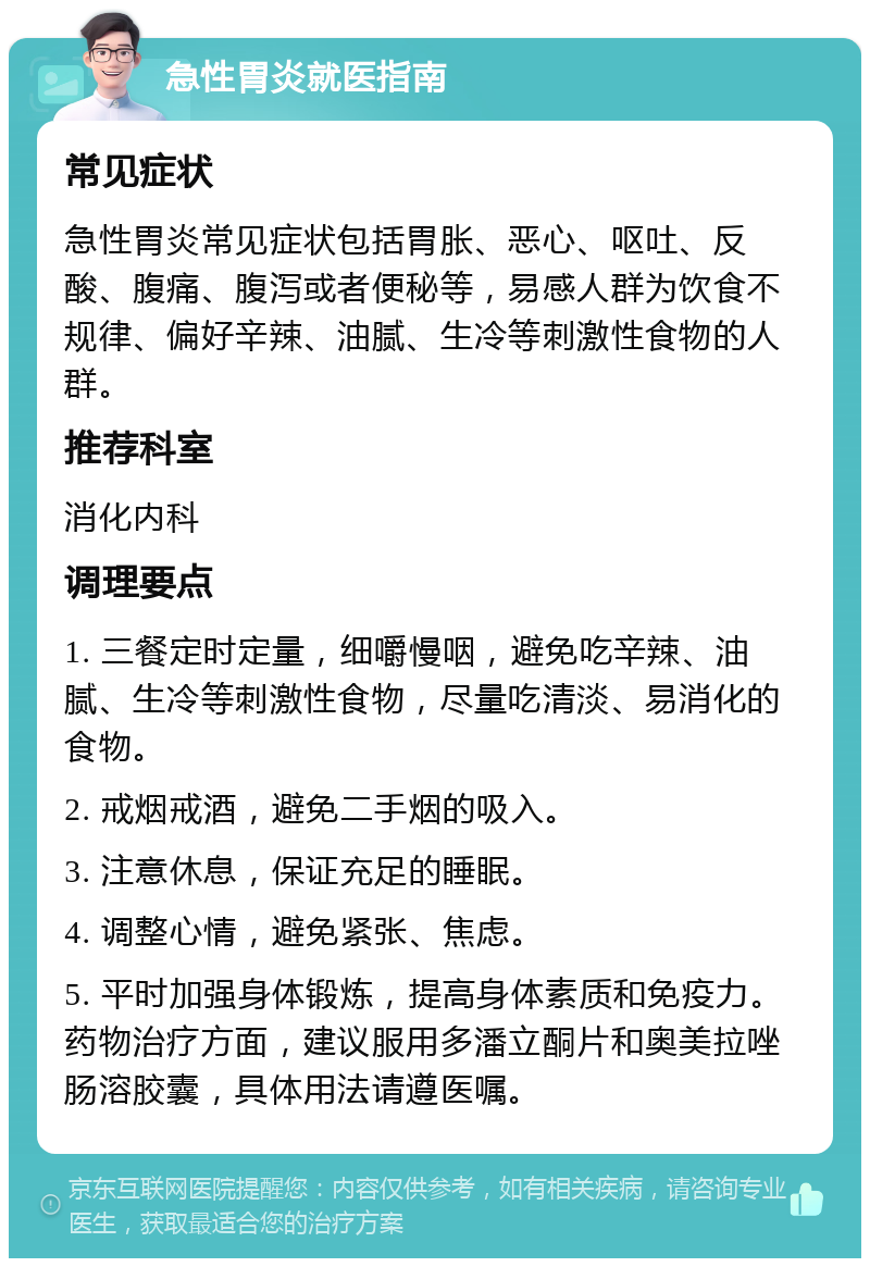 急性胃炎就医指南 常见症状 急性胃炎常见症状包括胃胀、恶心、呕吐、反酸、腹痛、腹泻或者便秘等，易感人群为饮食不规律、偏好辛辣、油腻、生冷等刺激性食物的人群。 推荐科室 消化内科 调理要点 1. 三餐定时定量，细嚼慢咽，避免吃辛辣、油腻、生冷等刺激性食物，尽量吃清淡、易消化的食物。 2. 戒烟戒酒，避免二手烟的吸入。 3. 注意休息，保证充足的睡眠。 4. 调整心情，避免紧张、焦虑。 5. 平时加强身体锻炼，提高身体素质和免疫力。药物治疗方面，建议服用多潘立酮片和奥美拉唑肠溶胶囊，具体用法请遵医嘱。