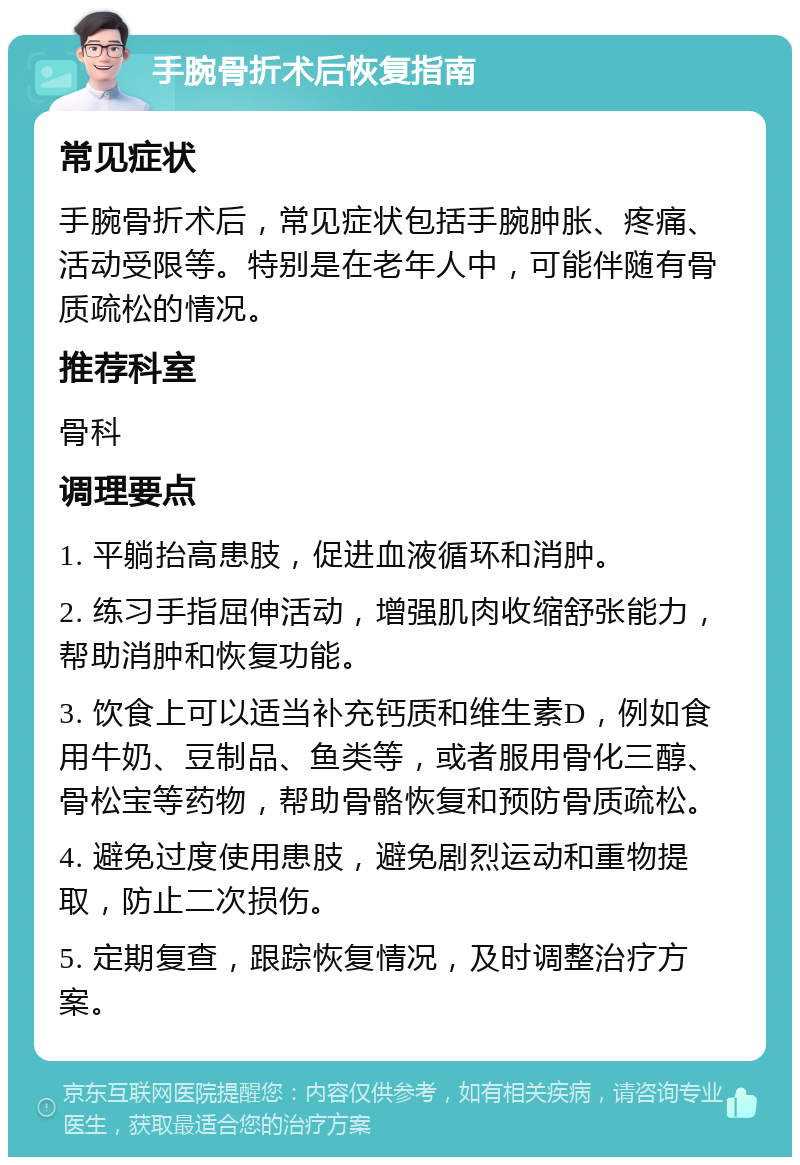 手腕骨折术后恢复指南 常见症状 手腕骨折术后，常见症状包括手腕肿胀、疼痛、活动受限等。特别是在老年人中，可能伴随有骨质疏松的情况。 推荐科室 骨科 调理要点 1. 平躺抬高患肢，促进血液循环和消肿。 2. 练习手指屈伸活动，增强肌肉收缩舒张能力，帮助消肿和恢复功能。 3. 饮食上可以适当补充钙质和维生素D，例如食用牛奶、豆制品、鱼类等，或者服用骨化三醇、骨松宝等药物，帮助骨骼恢复和预防骨质疏松。 4. 避免过度使用患肢，避免剧烈运动和重物提取，防止二次损伤。 5. 定期复查，跟踪恢复情况，及时调整治疗方案。