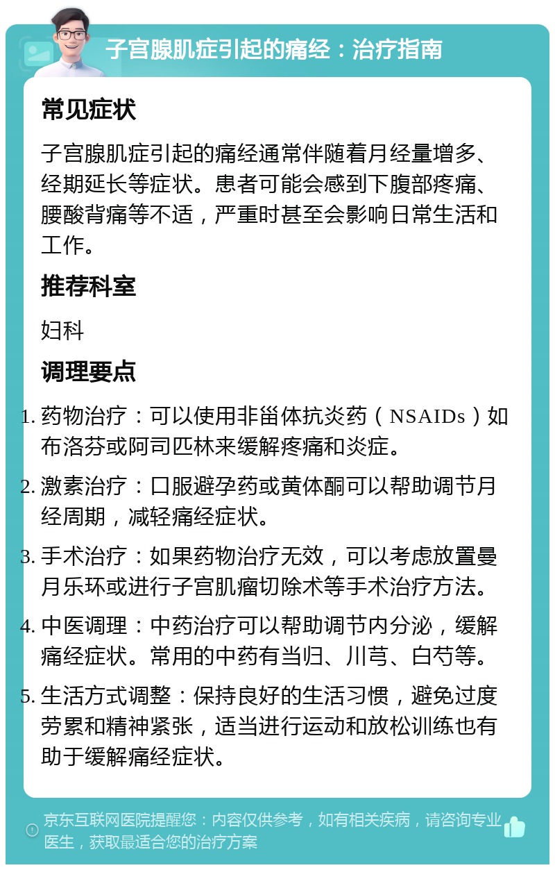 子宫腺肌症引起的痛经：治疗指南 常见症状 子宫腺肌症引起的痛经通常伴随着月经量增多、经期延长等症状。患者可能会感到下腹部疼痛、腰酸背痛等不适，严重时甚至会影响日常生活和工作。 推荐科室 妇科 调理要点 药物治疗：可以使用非甾体抗炎药（NSAIDs）如布洛芬或阿司匹林来缓解疼痛和炎症。 激素治疗：口服避孕药或黄体酮可以帮助调节月经周期，减轻痛经症状。 手术治疗：如果药物治疗无效，可以考虑放置曼月乐环或进行子宫肌瘤切除术等手术治疗方法。 中医调理：中药治疗可以帮助调节内分泌，缓解痛经症状。常用的中药有当归、川芎、白芍等。 生活方式调整：保持良好的生活习惯，避免过度劳累和精神紧张，适当进行运动和放松训练也有助于缓解痛经症状。