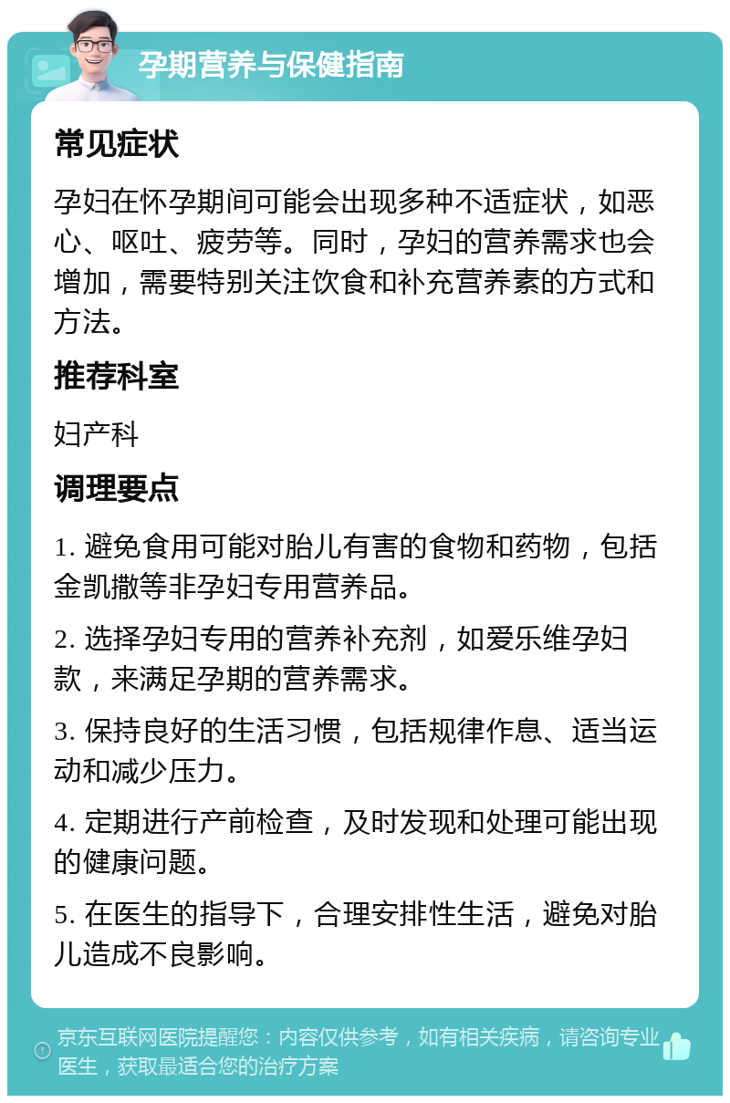 孕期营养与保健指南 常见症状 孕妇在怀孕期间可能会出现多种不适症状，如恶心、呕吐、疲劳等。同时，孕妇的营养需求也会增加，需要特别关注饮食和补充营养素的方式和方法。 推荐科室 妇产科 调理要点 1. 避免食用可能对胎儿有害的食物和药物，包括金凯撒等非孕妇专用营养品。 2. 选择孕妇专用的营养补充剂，如爱乐维孕妇款，来满足孕期的营养需求。 3. 保持良好的生活习惯，包括规律作息、适当运动和减少压力。 4. 定期进行产前检查，及时发现和处理可能出现的健康问题。 5. 在医生的指导下，合理安排性生活，避免对胎儿造成不良影响。