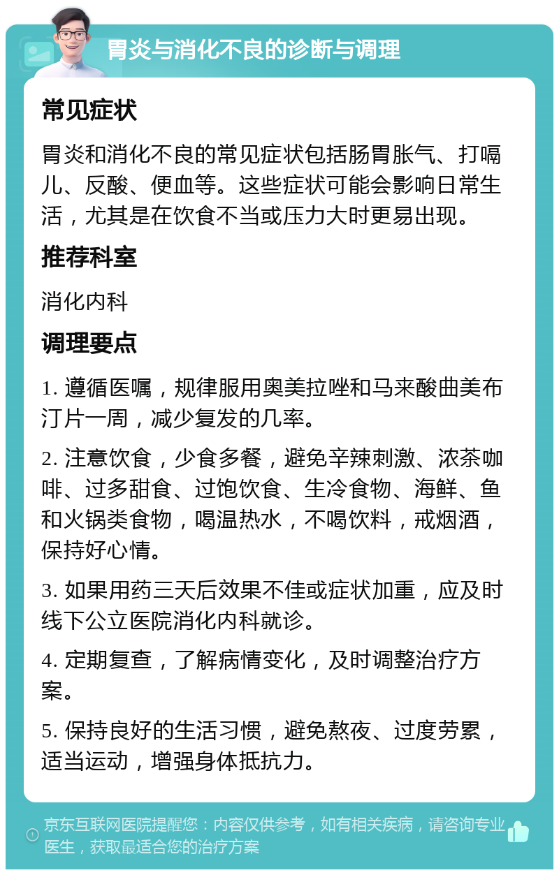 胃炎与消化不良的诊断与调理 常见症状 胃炎和消化不良的常见症状包括肠胃胀气、打嗝儿、反酸、便血等。这些症状可能会影响日常生活，尤其是在饮食不当或压力大时更易出现。 推荐科室 消化内科 调理要点 1. 遵循医嘱，规律服用奥美拉唑和马来酸曲美布汀片一周，减少复发的几率。 2. 注意饮食，少食多餐，避免辛辣刺激、浓茶咖啡、过多甜食、过饱饮食、生冷食物、海鲜、鱼和火锅类食物，喝温热水，不喝饮料，戒烟酒，保持好心情。 3. 如果用药三天后效果不佳或症状加重，应及时线下公立医院消化内科就诊。 4. 定期复查，了解病情变化，及时调整治疗方案。 5. 保持良好的生活习惯，避免熬夜、过度劳累，适当运动，增强身体抵抗力。