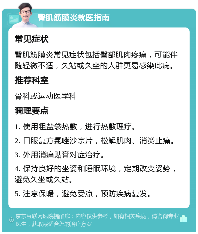 臀肌筋膜炎就医指南 常见症状 臀肌筋膜炎常见症状包括臀部肌肉疼痛，可能伴随轻微不适，久站或久坐的人群更易感染此病。 推荐科室 骨科或运动医学科 调理要点 1. 使用粗盐袋热敷，进行热敷理疗。 2. 口服复方氯唑沙宗片，松解肌肉、消炎止痛。 3. 外用消痛贴膏对症治疗。 4. 保持良好的坐姿和睡眠环境，定期改变姿势，避免久坐或久站。 5. 注意保暖，避免受凉，预防疾病复发。