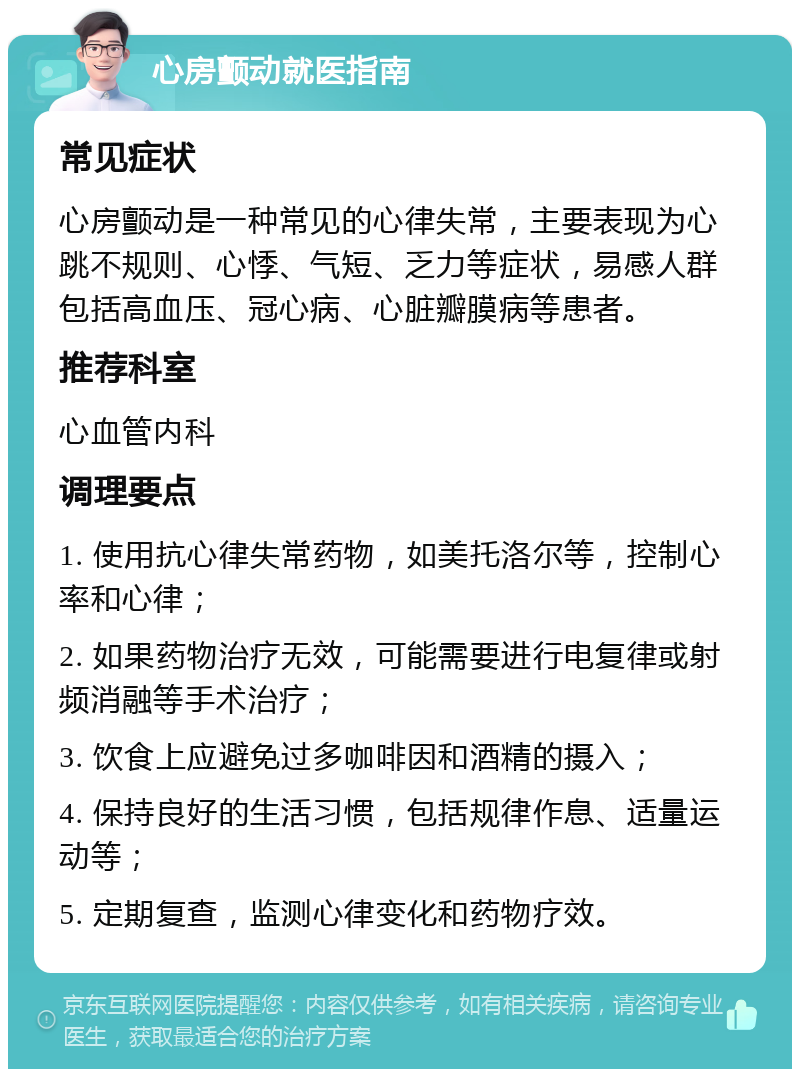 心房颤动就医指南 常见症状 心房颤动是一种常见的心律失常，主要表现为心跳不规则、心悸、气短、乏力等症状，易感人群包括高血压、冠心病、心脏瓣膜病等患者。 推荐科室 心血管内科 调理要点 1. 使用抗心律失常药物，如美托洛尔等，控制心率和心律； 2. 如果药物治疗无效，可能需要进行电复律或射频消融等手术治疗； 3. 饮食上应避免过多咖啡因和酒精的摄入； 4. 保持良好的生活习惯，包括规律作息、适量运动等； 5. 定期复查，监测心律变化和药物疗效。