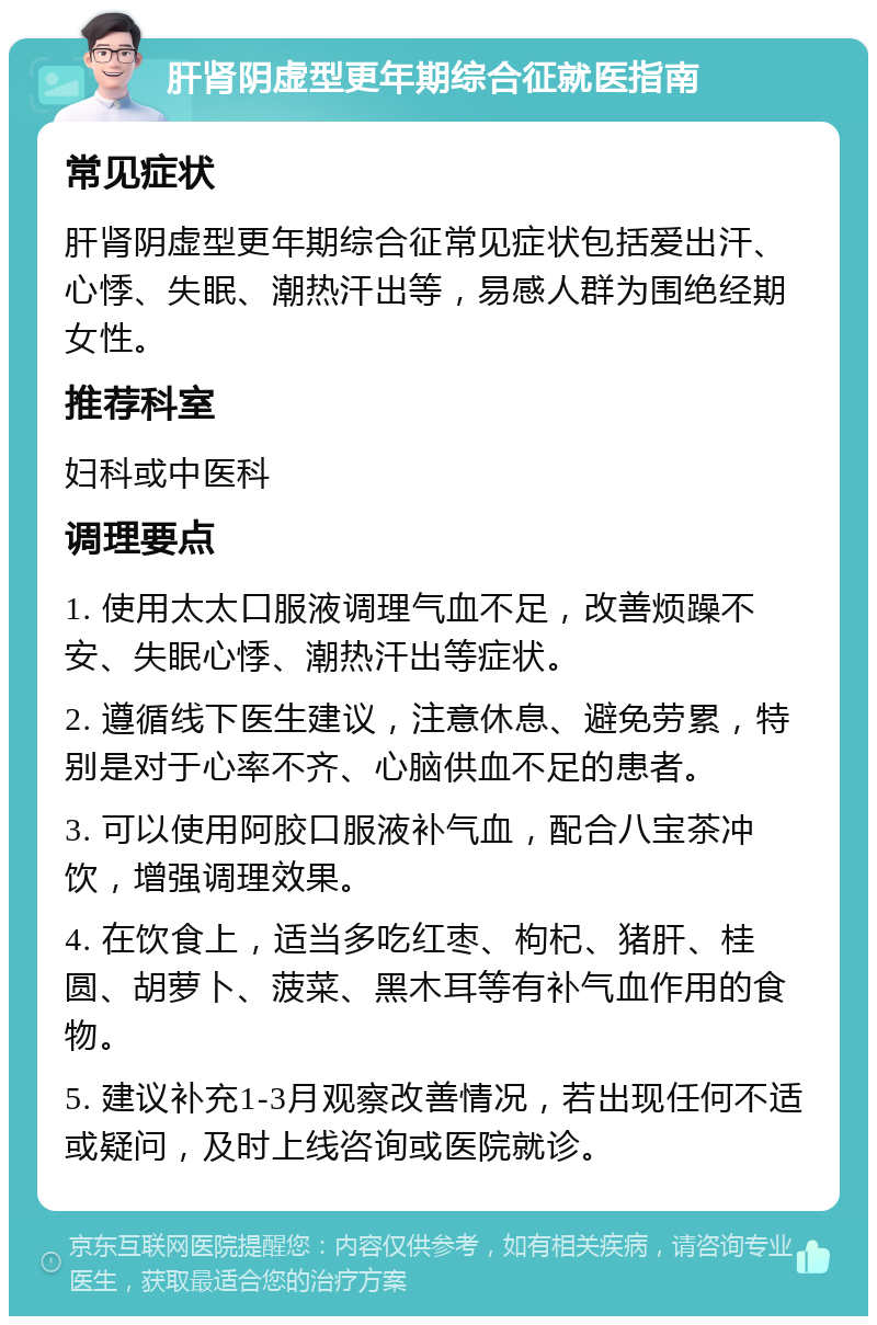 肝肾阴虚型更年期综合征就医指南 常见症状 肝肾阴虚型更年期综合征常见症状包括爱出汗、心悸、失眠、潮热汗出等，易感人群为围绝经期女性。 推荐科室 妇科或中医科 调理要点 1. 使用太太口服液调理气血不足，改善烦躁不安、失眠心悸、潮热汗出等症状。 2. 遵循线下医生建议，注意休息、避免劳累，特别是对于心率不齐、心脑供血不足的患者。 3. 可以使用阿胶口服液补气血，配合八宝茶冲饮，增强调理效果。 4. 在饮食上，适当多吃红枣、枸杞、猪肝、桂圆、胡萝卜、菠菜、黑木耳等有补气血作用的食物。 5. 建议补充1-3月观察改善情况，若出现任何不适或疑问，及时上线咨询或医院就诊。