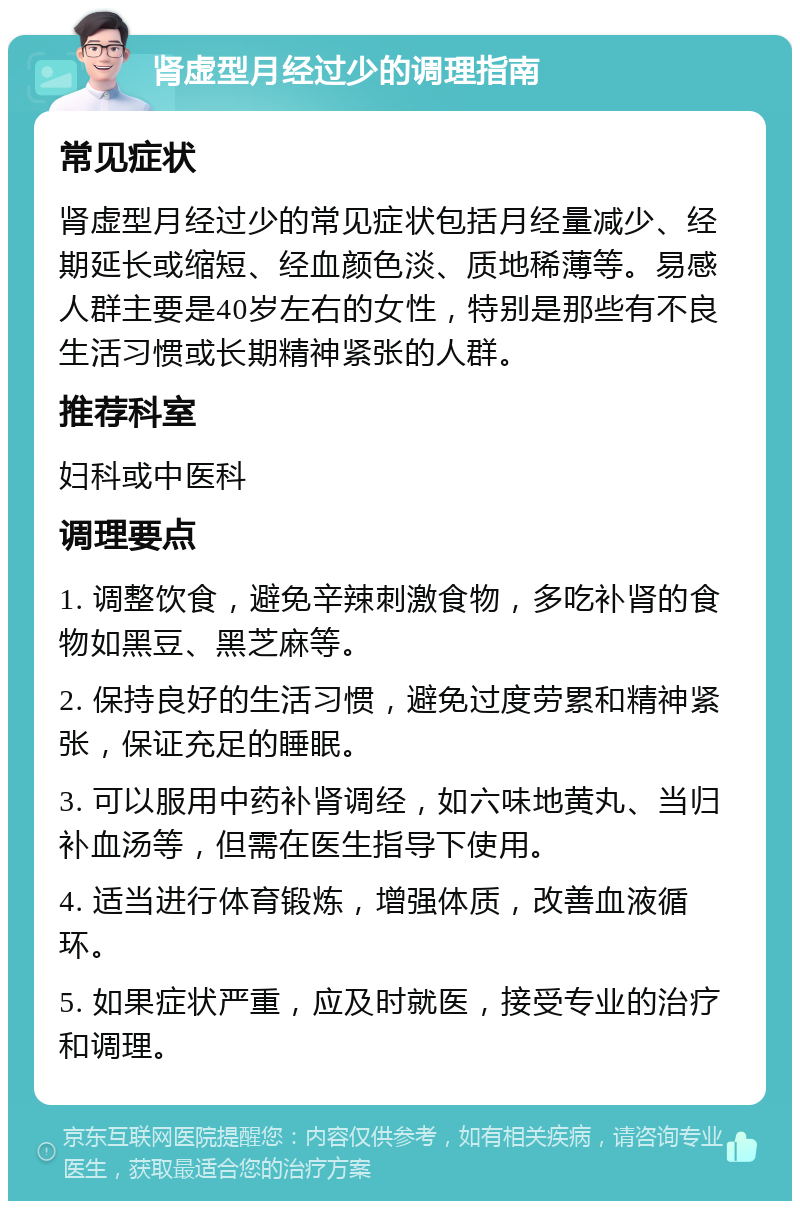 肾虚型月经过少的调理指南 常见症状 肾虚型月经过少的常见症状包括月经量减少、经期延长或缩短、经血颜色淡、质地稀薄等。易感人群主要是40岁左右的女性，特别是那些有不良生活习惯或长期精神紧张的人群。 推荐科室 妇科或中医科 调理要点 1. 调整饮食，避免辛辣刺激食物，多吃补肾的食物如黑豆、黑芝麻等。 2. 保持良好的生活习惯，避免过度劳累和精神紧张，保证充足的睡眠。 3. 可以服用中药补肾调经，如六味地黄丸、当归补血汤等，但需在医生指导下使用。 4. 适当进行体育锻炼，增强体质，改善血液循环。 5. 如果症状严重，应及时就医，接受专业的治疗和调理。