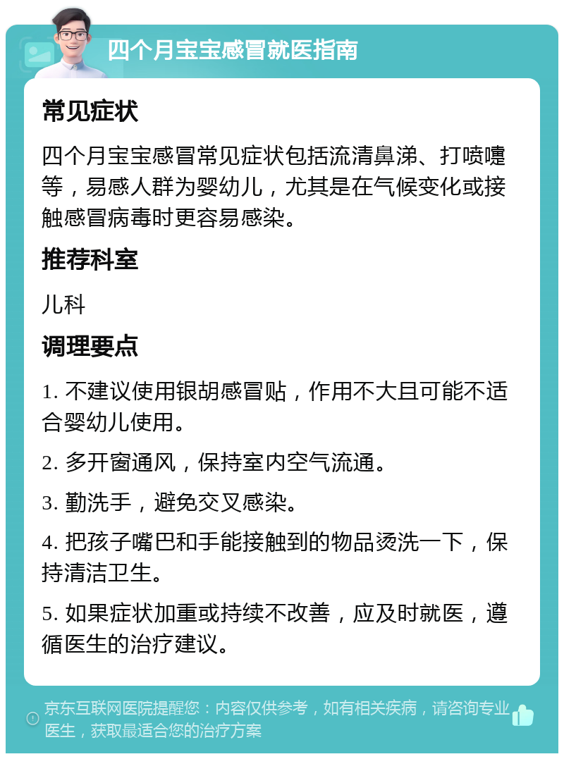 四个月宝宝感冒就医指南 常见症状 四个月宝宝感冒常见症状包括流清鼻涕、打喷嚏等，易感人群为婴幼儿，尤其是在气候变化或接触感冒病毒时更容易感染。 推荐科室 儿科 调理要点 1. 不建议使用银胡感冒贴，作用不大且可能不适合婴幼儿使用。 2. 多开窗通风，保持室内空气流通。 3. 勤洗手，避免交叉感染。 4. 把孩子嘴巴和手能接触到的物品烫洗一下，保持清洁卫生。 5. 如果症状加重或持续不改善，应及时就医，遵循医生的治疗建议。