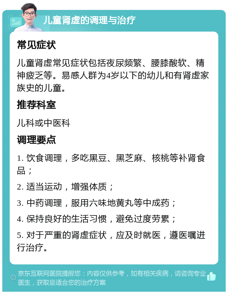 儿童肾虚的调理与治疗 常见症状 儿童肾虚常见症状包括夜尿频繁、腰膝酸软、精神疲乏等。易感人群为4岁以下的幼儿和有肾虚家族史的儿童。 推荐科室 儿科或中医科 调理要点 1. 饮食调理，多吃黑豆、黑芝麻、核桃等补肾食品； 2. 适当运动，增强体质； 3. 中药调理，服用六味地黄丸等中成药； 4. 保持良好的生活习惯，避免过度劳累； 5. 对于严重的肾虚症状，应及时就医，遵医嘱进行治疗。