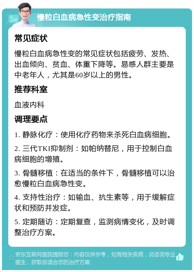 慢粒白血病急性变治疗指南 常见症状 慢粒白血病急性变的常见症状包括疲劳、发热、出血倾向、贫血、体重下降等。易感人群主要是中老年人，尤其是60岁以上的男性。 推荐科室 血液内科 调理要点 1. 静脉化疗：使用化疗药物来杀死白血病细胞。 2. 三代TKI抑制剂：如帕纳替尼，用于控制白血病细胞的增殖。 3. 骨髓移植：在适当的条件下，骨髓移植可以治愈慢粒白血病急性变。 4. 支持性治疗：如输血、抗生素等，用于缓解症状和预防并发症。 5. 定期随访：定期复查，监测病情变化，及时调整治疗方案。