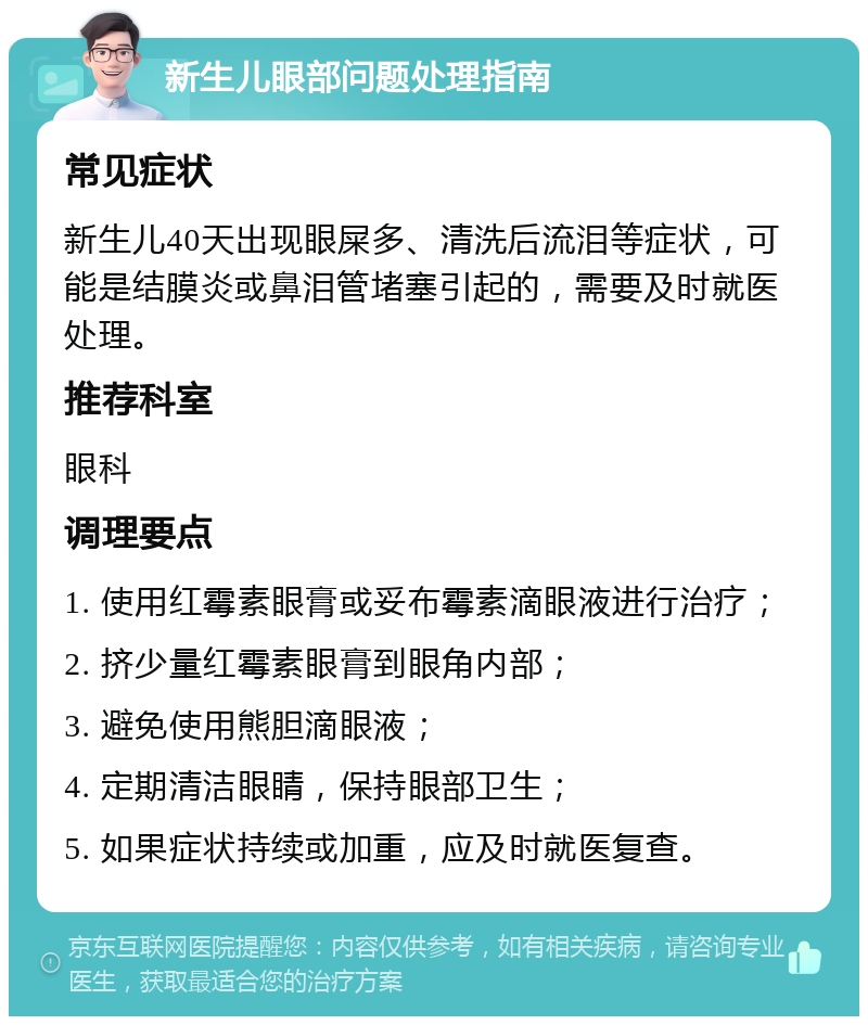 新生儿眼部问题处理指南 常见症状 新生儿40天出现眼屎多、清洗后流泪等症状，可能是结膜炎或鼻泪管堵塞引起的，需要及时就医处理。 推荐科室 眼科 调理要点 1. 使用红霉素眼膏或妥布霉素滴眼液进行治疗； 2. 挤少量红霉素眼膏到眼角内部； 3. 避免使用熊胆滴眼液； 4. 定期清洁眼睛，保持眼部卫生； 5. 如果症状持续或加重，应及时就医复查。