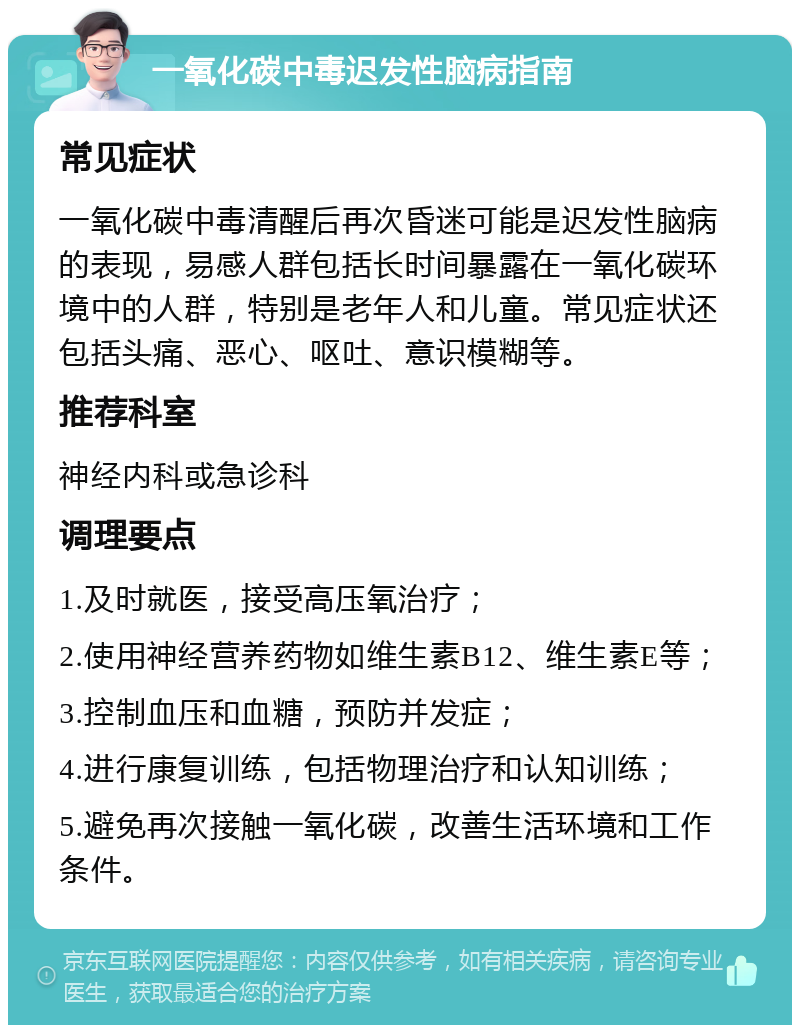 一氧化碳中毒迟发性脑病指南 常见症状 一氧化碳中毒清醒后再次昏迷可能是迟发性脑病的表现，易感人群包括长时间暴露在一氧化碳环境中的人群，特别是老年人和儿童。常见症状还包括头痛、恶心、呕吐、意识模糊等。 推荐科室 神经内科或急诊科 调理要点 1.及时就医，接受高压氧治疗； 2.使用神经营养药物如维生素B12、维生素E等； 3.控制血压和血糖，预防并发症； 4.进行康复训练，包括物理治疗和认知训练； 5.避免再次接触一氧化碳，改善生活环境和工作条件。