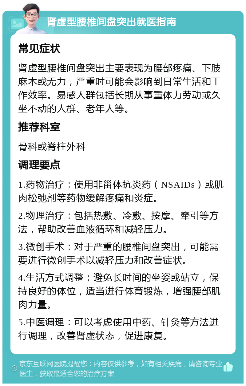 肾虚型腰椎间盘突出就医指南 常见症状 肾虚型腰椎间盘突出主要表现为腰部疼痛、下肢麻木或无力，严重时可能会影响到日常生活和工作效率。易感人群包括长期从事重体力劳动或久坐不动的人群、老年人等。 推荐科室 骨科或脊柱外科 调理要点 1.药物治疗：使用非甾体抗炎药（NSAIDs）或肌肉松弛剂等药物缓解疼痛和炎症。 2.物理治疗：包括热敷、冷敷、按摩、牵引等方法，帮助改善血液循环和减轻压力。 3.微创手术：对于严重的腰椎间盘突出，可能需要进行微创手术以减轻压力和改善症状。 4.生活方式调整：避免长时间的坐姿或站立，保持良好的体位，适当进行体育锻炼，增强腰部肌肉力量。 5.中医调理：可以考虑使用中药、针灸等方法进行调理，改善肾虚状态，促进康复。