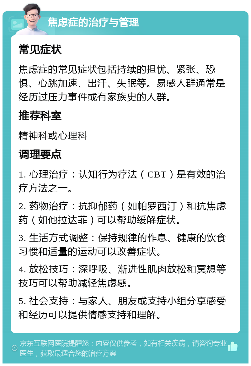 焦虑症的治疗与管理 常见症状 焦虑症的常见症状包括持续的担忧、紧张、恐惧、心跳加速、出汗、失眠等。易感人群通常是经历过压力事件或有家族史的人群。 推荐科室 精神科或心理科 调理要点 1. 心理治疗：认知行为疗法（CBT）是有效的治疗方法之一。 2. 药物治疗：抗抑郁药（如帕罗西汀）和抗焦虑药（如他拉达菲）可以帮助缓解症状。 3. 生活方式调整：保持规律的作息、健康的饮食习惯和适量的运动可以改善症状。 4. 放松技巧：深呼吸、渐进性肌肉放松和冥想等技巧可以帮助减轻焦虑感。 5. 社会支持：与家人、朋友或支持小组分享感受和经历可以提供情感支持和理解。