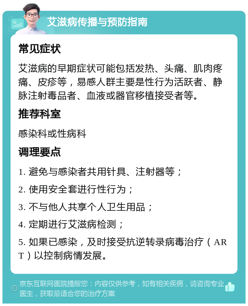 艾滋病传播与预防指南 常见症状 艾滋病的早期症状可能包括发热、头痛、肌肉疼痛、皮疹等，易感人群主要是性行为活跃者、静脉注射毒品者、血液或器官移植接受者等。 推荐科室 感染科或性病科 调理要点 1. 避免与感染者共用针具、注射器等； 2. 使用安全套进行性行为； 3. 不与他人共享个人卫生用品； 4. 定期进行艾滋病检测； 5. 如果已感染，及时接受抗逆转录病毒治疗（ART）以控制病情发展。