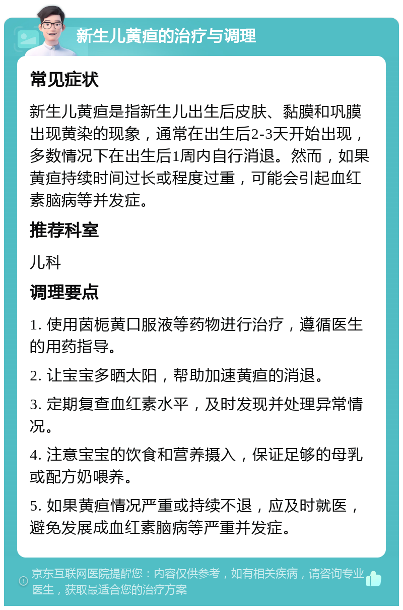 新生儿黄疸的治疗与调理 常见症状 新生儿黄疸是指新生儿出生后皮肤、黏膜和巩膜出现黄染的现象，通常在出生后2-3天开始出现，多数情况下在出生后1周内自行消退。然而，如果黄疸持续时间过长或程度过重，可能会引起血红素脑病等并发症。 推荐科室 儿科 调理要点 1. 使用茵栀黄口服液等药物进行治疗，遵循医生的用药指导。 2. 让宝宝多晒太阳，帮助加速黄疸的消退。 3. 定期复查血红素水平，及时发现并处理异常情况。 4. 注意宝宝的饮食和营养摄入，保证足够的母乳或配方奶喂养。 5. 如果黄疸情况严重或持续不退，应及时就医，避免发展成血红素脑病等严重并发症。