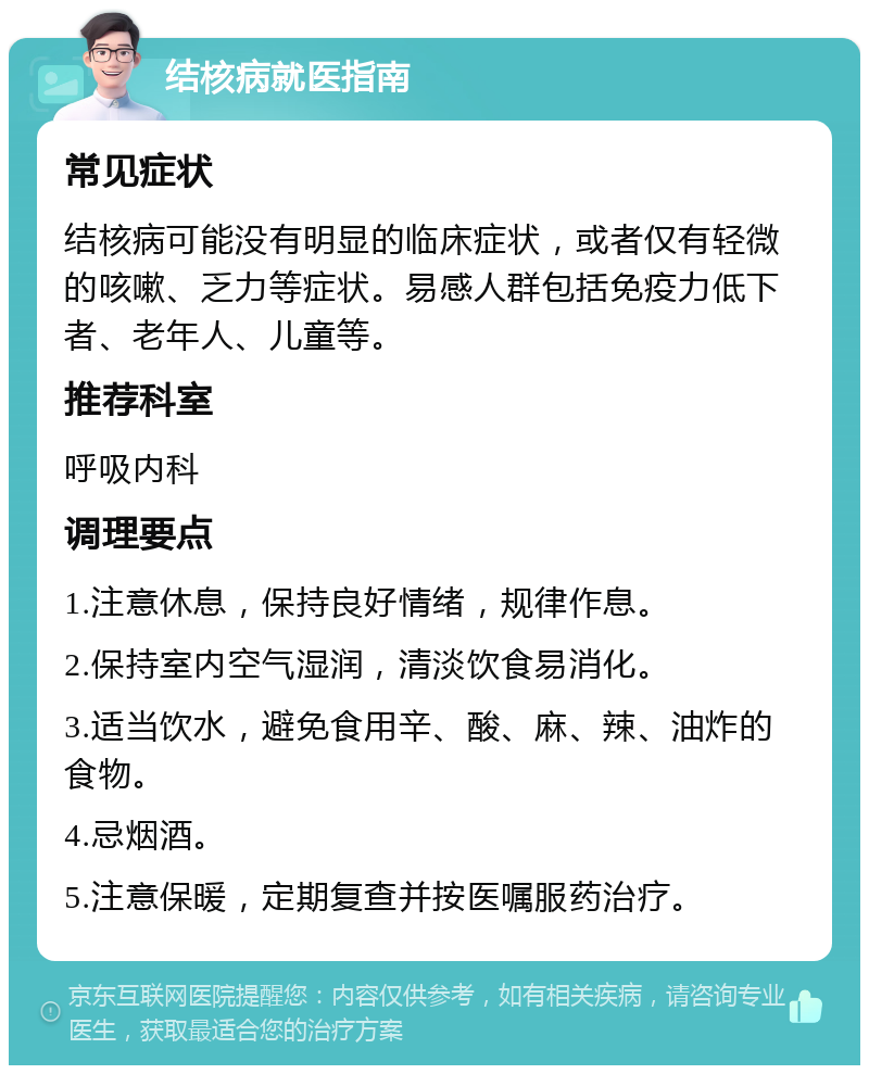 结核病就医指南 常见症状 结核病可能没有明显的临床症状，或者仅有轻微的咳嗽、乏力等症状。易感人群包括免疫力低下者、老年人、儿童等。 推荐科室 呼吸内科 调理要点 1.注意休息，保持良好情绪，规律作息。 2.保持室内空气湿润，清淡饮食易消化。 3.适当饮水，避免食用辛、酸、麻、辣、油炸的食物。 4.忌烟酒。 5.注意保暖，定期复查并按医嘱服药治疗。