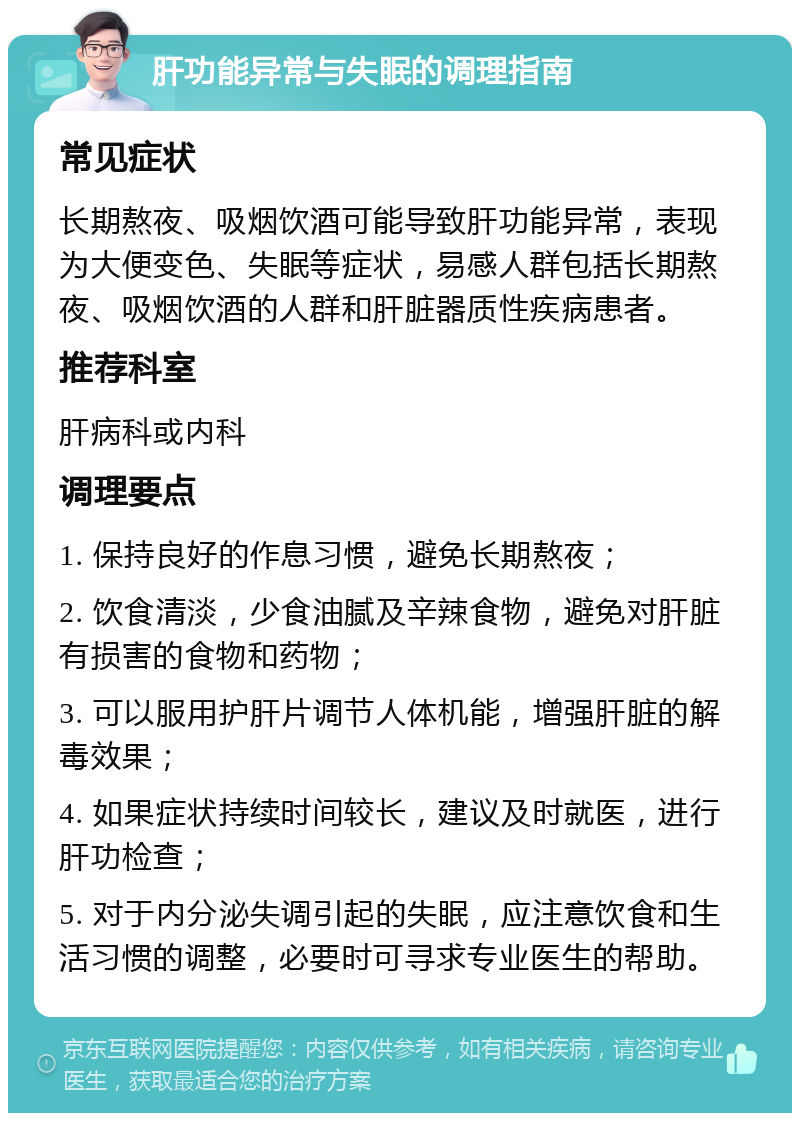 肝功能异常与失眠的调理指南 常见症状 长期熬夜、吸烟饮酒可能导致肝功能异常，表现为大便变色、失眠等症状，易感人群包括长期熬夜、吸烟饮酒的人群和肝脏器质性疾病患者。 推荐科室 肝病科或内科 调理要点 1. 保持良好的作息习惯，避免长期熬夜； 2. 饮食清淡，少食油腻及辛辣食物，避免对肝脏有损害的食物和药物； 3. 可以服用护肝片调节人体机能，增强肝脏的解毒效果； 4. 如果症状持续时间较长，建议及时就医，进行肝功检查； 5. 对于内分泌失调引起的失眠，应注意饮食和生活习惯的调整，必要时可寻求专业医生的帮助。