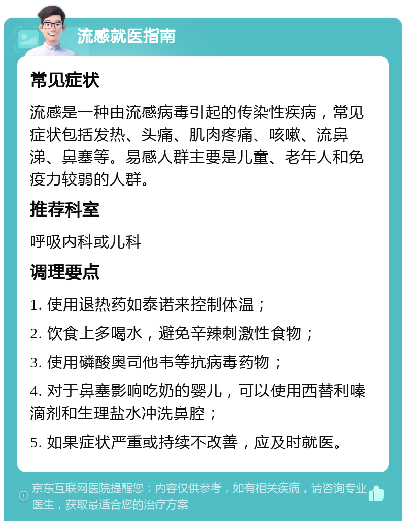 流感就医指南 常见症状 流感是一种由流感病毒引起的传染性疾病，常见症状包括发热、头痛、肌肉疼痛、咳嗽、流鼻涕、鼻塞等。易感人群主要是儿童、老年人和免疫力较弱的人群。 推荐科室 呼吸内科或儿科 调理要点 1. 使用退热药如泰诺来控制体温； 2. 饮食上多喝水，避免辛辣刺激性食物； 3. 使用磷酸奥司他韦等抗病毒药物； 4. 对于鼻塞影响吃奶的婴儿，可以使用西替利嗪滴剂和生理盐水冲洗鼻腔； 5. 如果症状严重或持续不改善，应及时就医。