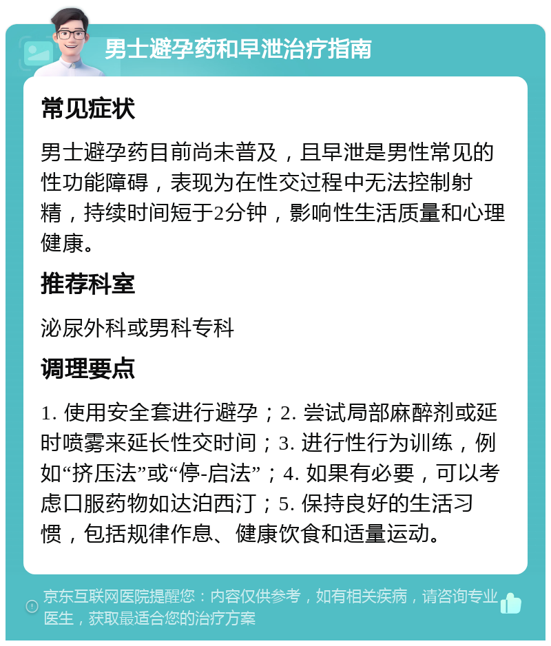 男士避孕药和早泄治疗指南 常见症状 男士避孕药目前尚未普及，且早泄是男性常见的性功能障碍，表现为在性交过程中无法控制射精，持续时间短于2分钟，影响性生活质量和心理健康。 推荐科室 泌尿外科或男科专科 调理要点 1. 使用安全套进行避孕；2. 尝试局部麻醉剂或延时喷雾来延长性交时间；3. 进行性行为训练，例如“挤压法”或“停-启法”；4. 如果有必要，可以考虑口服药物如达泊西汀；5. 保持良好的生活习惯，包括规律作息、健康饮食和适量运动。