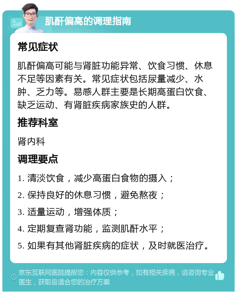 肌酐偏高的调理指南 常见症状 肌酐偏高可能与肾脏功能异常、饮食习惯、休息不足等因素有关。常见症状包括尿量减少、水肿、乏力等。易感人群主要是长期高蛋白饮食、缺乏运动、有肾脏疾病家族史的人群。 推荐科室 肾内科 调理要点 1. 清淡饮食，减少高蛋白食物的摄入； 2. 保持良好的休息习惯，避免熬夜； 3. 适量运动，增强体质； 4. 定期复查肾功能，监测肌酐水平； 5. 如果有其他肾脏疾病的症状，及时就医治疗。