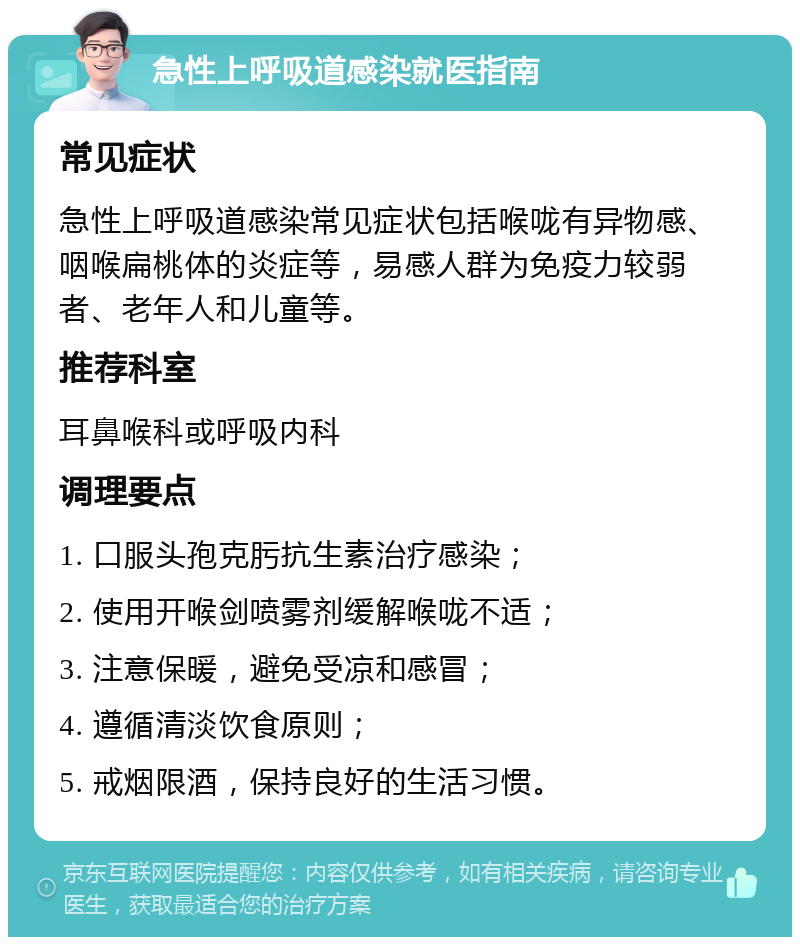 急性上呼吸道感染就医指南 常见症状 急性上呼吸道感染常见症状包括喉咙有异物感、咽喉扁桃体的炎症等，易感人群为免疫力较弱者、老年人和儿童等。 推荐科室 耳鼻喉科或呼吸内科 调理要点 1. 口服头孢克肟抗生素治疗感染； 2. 使用开喉剑喷雾剂缓解喉咙不适； 3. 注意保暖，避免受凉和感冒； 4. 遵循清淡饮食原则； 5. 戒烟限酒，保持良好的生活习惯。