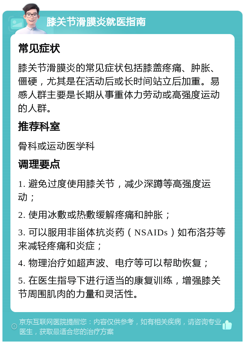 膝关节滑膜炎就医指南 常见症状 膝关节滑膜炎的常见症状包括膝盖疼痛、肿胀、僵硬，尤其是在活动后或长时间站立后加重。易感人群主要是长期从事重体力劳动或高强度运动的人群。 推荐科室 骨科或运动医学科 调理要点 1. 避免过度使用膝关节，减少深蹲等高强度运动； 2. 使用冰敷或热敷缓解疼痛和肿胀； 3. 可以服用非甾体抗炎药（NSAIDs）如布洛芬等来减轻疼痛和炎症； 4. 物理治疗如超声波、电疗等可以帮助恢复； 5. 在医生指导下进行适当的康复训练，增强膝关节周围肌肉的力量和灵活性。