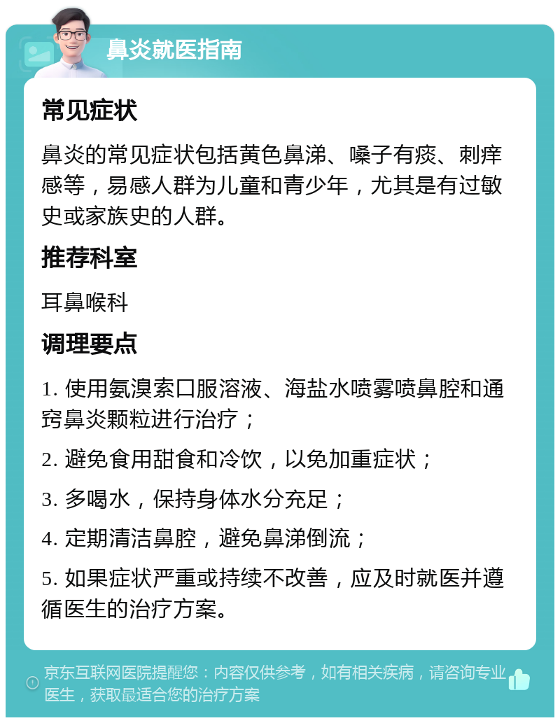 鼻炎就医指南 常见症状 鼻炎的常见症状包括黄色鼻涕、嗓子有痰、刺痒感等，易感人群为儿童和青少年，尤其是有过敏史或家族史的人群。 推荐科室 耳鼻喉科 调理要点 1. 使用氨溴索口服溶液、海盐水喷雾喷鼻腔和通窍鼻炎颗粒进行治疗； 2. 避免食用甜食和冷饮，以免加重症状； 3. 多喝水，保持身体水分充足； 4. 定期清洁鼻腔，避免鼻涕倒流； 5. 如果症状严重或持续不改善，应及时就医并遵循医生的治疗方案。