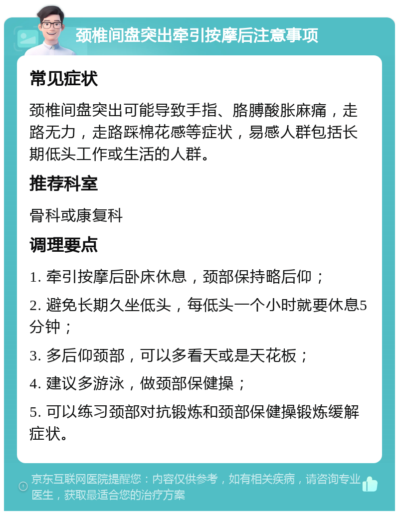 颈椎间盘突出牵引按摩后注意事项 常见症状 颈椎间盘突出可能导致手指、胳膊酸胀麻痛，走路无力，走路踩棉花感等症状，易感人群包括长期低头工作或生活的人群。 推荐科室 骨科或康复科 调理要点 1. 牵引按摩后卧床休息，颈部保持略后仰； 2. 避免长期久坐低头，每低头一个小时就要休息5分钟； 3. 多后仰颈部，可以多看天或是天花板； 4. 建议多游泳，做颈部保健操； 5. 可以练习颈部对抗锻炼和颈部保健操锻炼缓解症状。