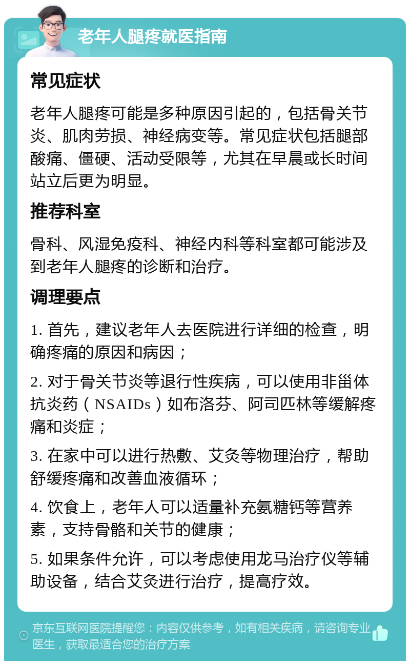 老年人腿疼就医指南 常见症状 老年人腿疼可能是多种原因引起的，包括骨关节炎、肌肉劳损、神经病变等。常见症状包括腿部酸痛、僵硬、活动受限等，尤其在早晨或长时间站立后更为明显。 推荐科室 骨科、风湿免疫科、神经内科等科室都可能涉及到老年人腿疼的诊断和治疗。 调理要点 1. 首先，建议老年人去医院进行详细的检查，明确疼痛的原因和病因； 2. 对于骨关节炎等退行性疾病，可以使用非甾体抗炎药（NSAIDs）如布洛芬、阿司匹林等缓解疼痛和炎症； 3. 在家中可以进行热敷、艾灸等物理治疗，帮助舒缓疼痛和改善血液循环； 4. 饮食上，老年人可以适量补充氨糖钙等营养素，支持骨骼和关节的健康； 5. 如果条件允许，可以考虑使用龙马治疗仪等辅助设备，结合艾灸进行治疗，提高疗效。