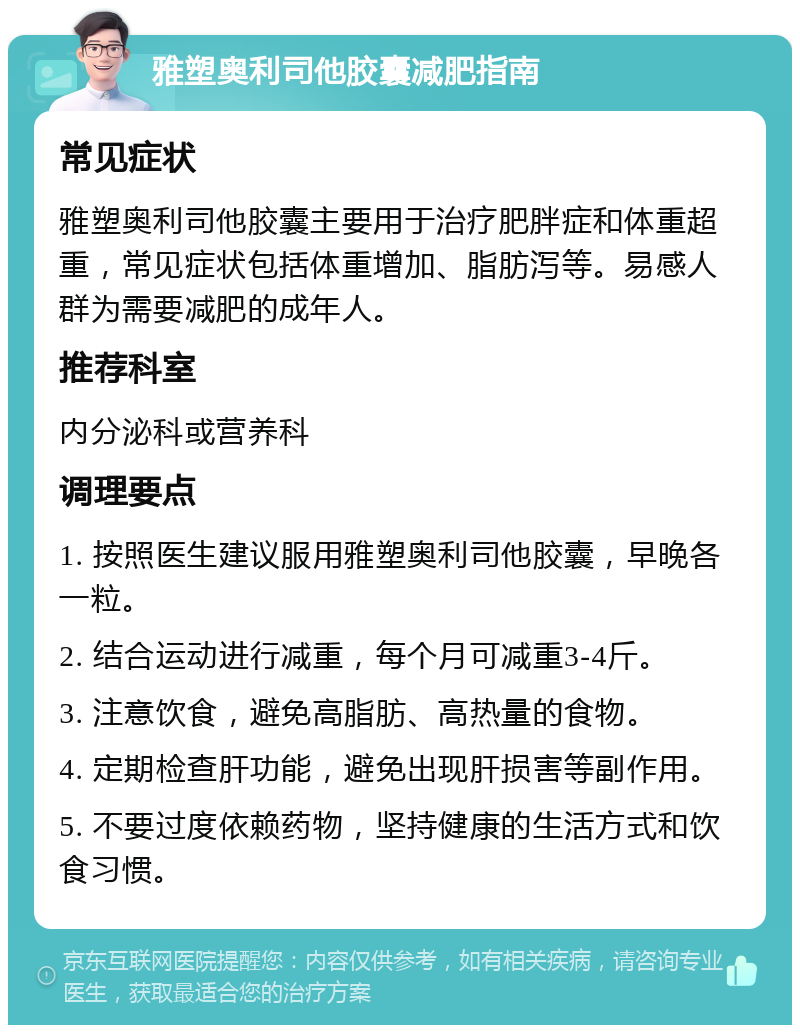 雅塑奥利司他胶囊减肥指南 常见症状 雅塑奥利司他胶囊主要用于治疗肥胖症和体重超重，常见症状包括体重增加、脂肪泻等。易感人群为需要减肥的成年人。 推荐科室 内分泌科或营养科 调理要点 1. 按照医生建议服用雅塑奥利司他胶囊，早晚各一粒。 2. 结合运动进行减重，每个月可减重3-4斤。 3. 注意饮食，避免高脂肪、高热量的食物。 4. 定期检查肝功能，避免出现肝损害等副作用。 5. 不要过度依赖药物，坚持健康的生活方式和饮食习惯。