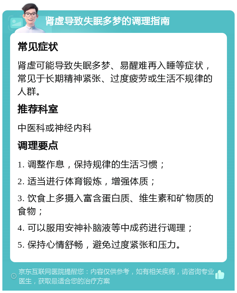 肾虚导致失眠多梦的调理指南 常见症状 肾虚可能导致失眠多梦、易醒难再入睡等症状，常见于长期精神紧张、过度疲劳或生活不规律的人群。 推荐科室 中医科或神经内科 调理要点 1. 调整作息，保持规律的生活习惯； 2. 适当进行体育锻炼，增强体质； 3. 饮食上多摄入富含蛋白质、维生素和矿物质的食物； 4. 可以服用安神补脑液等中成药进行调理； 5. 保持心情舒畅，避免过度紧张和压力。