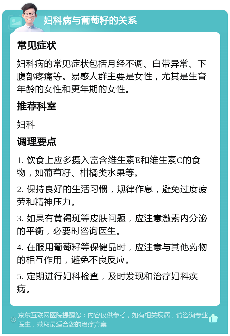 妇科病与葡萄籽的关系 常见症状 妇科病的常见症状包括月经不调、白带异常、下腹部疼痛等。易感人群主要是女性，尤其是生育年龄的女性和更年期的女性。 推荐科室 妇科 调理要点 1. 饮食上应多摄入富含维生素E和维生素C的食物，如葡萄籽、柑橘类水果等。 2. 保持良好的生活习惯，规律作息，避免过度疲劳和精神压力。 3. 如果有黄褐斑等皮肤问题，应注意激素内分泌的平衡，必要时咨询医生。 4. 在服用葡萄籽等保健品时，应注意与其他药物的相互作用，避免不良反应。 5. 定期进行妇科检查，及时发现和治疗妇科疾病。