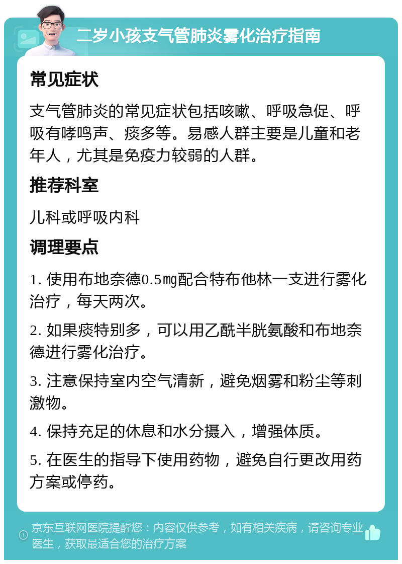 二岁小孩支气管肺炎雾化治疗指南 常见症状 支气管肺炎的常见症状包括咳嗽、呼吸急促、呼吸有哮鸣声、痰多等。易感人群主要是儿童和老年人，尤其是免疫力较弱的人群。 推荐科室 儿科或呼吸内科 调理要点 1. 使用布地奈德0.5㎎配合特布他林一支进行雾化治疗，每天两次。 2. 如果痰特别多，可以用乙酰半胱氨酸和布地奈德进行雾化治疗。 3. 注意保持室内空气清新，避免烟雾和粉尘等刺激物。 4. 保持充足的休息和水分摄入，增强体质。 5. 在医生的指导下使用药物，避免自行更改用药方案或停药。