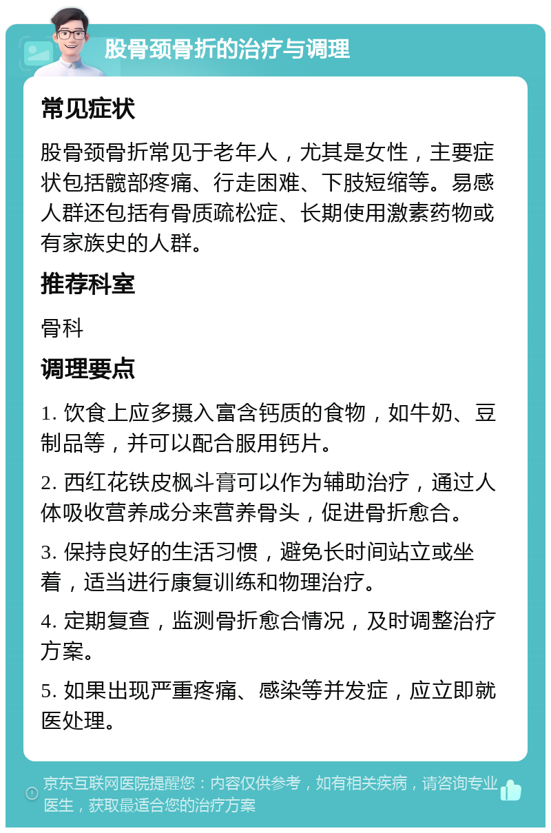 股骨颈骨折的治疗与调理 常见症状 股骨颈骨折常见于老年人，尤其是女性，主要症状包括髋部疼痛、行走困难、下肢短缩等。易感人群还包括有骨质疏松症、长期使用激素药物或有家族史的人群。 推荐科室 骨科 调理要点 1. 饮食上应多摄入富含钙质的食物，如牛奶、豆制品等，并可以配合服用钙片。 2. 西红花铁皮枫斗膏可以作为辅助治疗，通过人体吸收营养成分来营养骨头，促进骨折愈合。 3. 保持良好的生活习惯，避免长时间站立或坐着，适当进行康复训练和物理治疗。 4. 定期复查，监测骨折愈合情况，及时调整治疗方案。 5. 如果出现严重疼痛、感染等并发症，应立即就医处理。