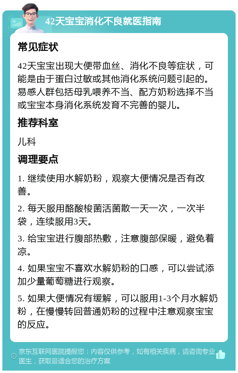 42天宝宝消化不良就医指南 常见症状 42天宝宝出现大便带血丝、消化不良等症状，可能是由于蛋白过敏或其他消化系统问题引起的。易感人群包括母乳喂养不当、配方奶粉选择不当或宝宝本身消化系统发育不完善的婴儿。 推荐科室 儿科 调理要点 1. 继续使用水解奶粉，观察大便情况是否有改善。 2. 每天服用酪酸梭菌活菌散一天一次，一次半袋，连续服用3天。 3. 给宝宝进行腹部热敷，注意腹部保暖，避免着凉。 4. 如果宝宝不喜欢水解奶粉的口感，可以尝试添加少量葡萄糖进行观察。 5. 如果大便情况有缓解，可以服用1-3个月水解奶粉，在慢慢转回普通奶粉的过程中注意观察宝宝的反应。