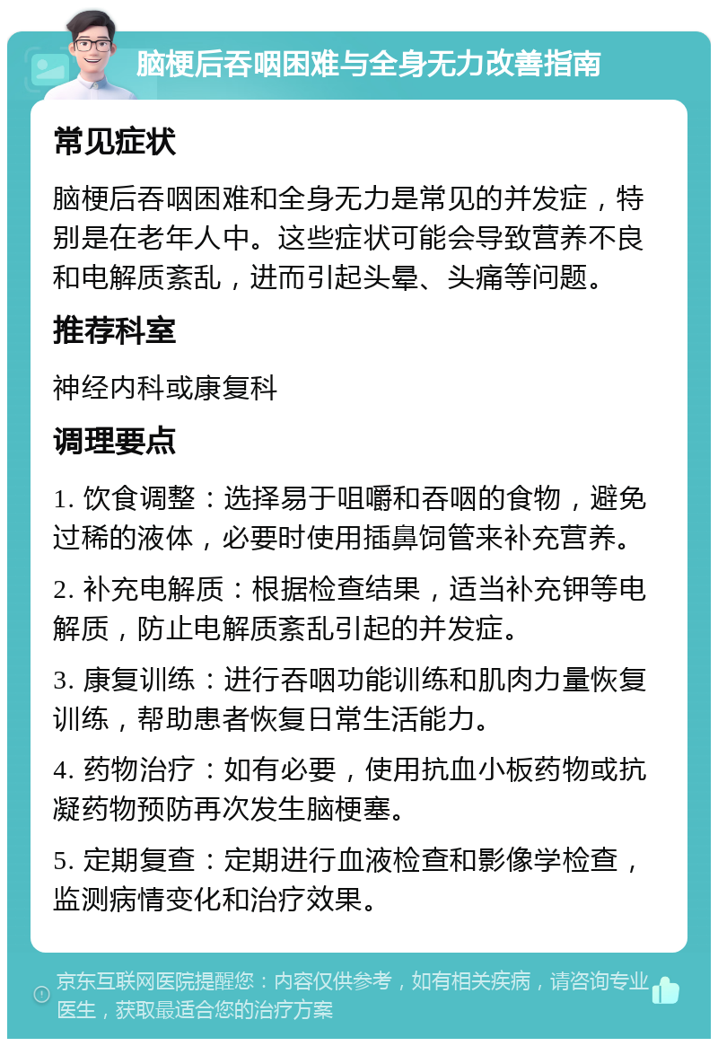 脑梗后吞咽困难与全身无力改善指南 常见症状 脑梗后吞咽困难和全身无力是常见的并发症，特别是在老年人中。这些症状可能会导致营养不良和电解质紊乱，进而引起头晕、头痛等问题。 推荐科室 神经内科或康复科 调理要点 1. 饮食调整：选择易于咀嚼和吞咽的食物，避免过稀的液体，必要时使用插鼻饲管来补充营养。 2. 补充电解质：根据检查结果，适当补充钾等电解质，防止电解质紊乱引起的并发症。 3. 康复训练：进行吞咽功能训练和肌肉力量恢复训练，帮助患者恢复日常生活能力。 4. 药物治疗：如有必要，使用抗血小板药物或抗凝药物预防再次发生脑梗塞。 5. 定期复查：定期进行血液检查和影像学检查，监测病情变化和治疗效果。