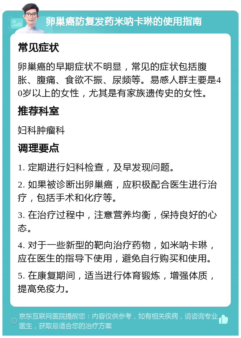 卵巢癌防复发药米呐卡琳的使用指南 常见症状 卵巢癌的早期症状不明显，常见的症状包括腹胀、腹痛、食欲不振、尿频等。易感人群主要是40岁以上的女性，尤其是有家族遗传史的女性。 推荐科室 妇科肿瘤科 调理要点 1. 定期进行妇科检查，及早发现问题。 2. 如果被诊断出卵巢癌，应积极配合医生进行治疗，包括手术和化疗等。 3. 在治疗过程中，注意营养均衡，保持良好的心态。 4. 对于一些新型的靶向治疗药物，如米呐卡琳，应在医生的指导下使用，避免自行购买和使用。 5. 在康复期间，适当进行体育锻炼，增强体质，提高免疫力。