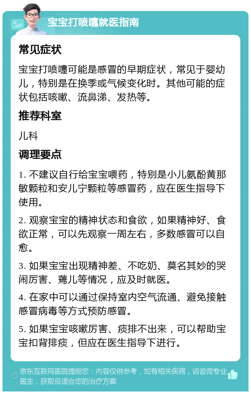 宝宝打喷嚏就医指南 常见症状 宝宝打喷嚏可能是感冒的早期症状，常见于婴幼儿，特别是在换季或气候变化时。其他可能的症状包括咳嗽、流鼻涕、发热等。 推荐科室 儿科 调理要点 1. 不建议自行给宝宝喂药，特别是小儿氨酚黄那敏颗粒和安儿宁颗粒等感冒药，应在医生指导下使用。 2. 观察宝宝的精神状态和食欲，如果精神好、食欲正常，可以先观察一周左右，多数感冒可以自愈。 3. 如果宝宝出现精神差、不吃奶、莫名其妙的哭闹厉害、蔫儿等情况，应及时就医。 4. 在家中可以通过保持室内空气流通、避免接触感冒病毒等方式预防感冒。 5. 如果宝宝咳嗽厉害、痰排不出来，可以帮助宝宝扣背排痰，但应在医生指导下进行。