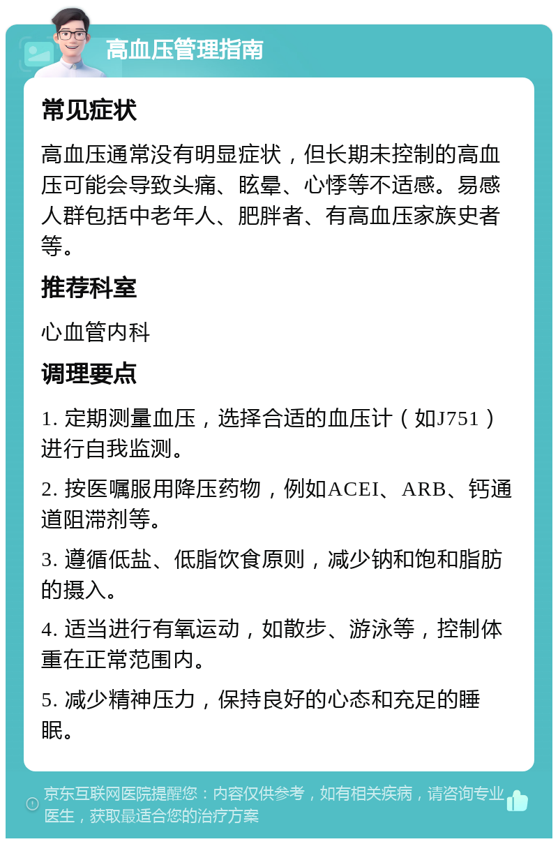 高血压管理指南 常见症状 高血压通常没有明显症状，但长期未控制的高血压可能会导致头痛、眩晕、心悸等不适感。易感人群包括中老年人、肥胖者、有高血压家族史者等。 推荐科室 心血管内科 调理要点 1. 定期测量血压，选择合适的血压计（如J751）进行自我监测。 2. 按医嘱服用降压药物，例如ACEI、ARB、钙通道阻滞剂等。 3. 遵循低盐、低脂饮食原则，减少钠和饱和脂肪的摄入。 4. 适当进行有氧运动，如散步、游泳等，控制体重在正常范围内。 5. 减少精神压力，保持良好的心态和充足的睡眠。