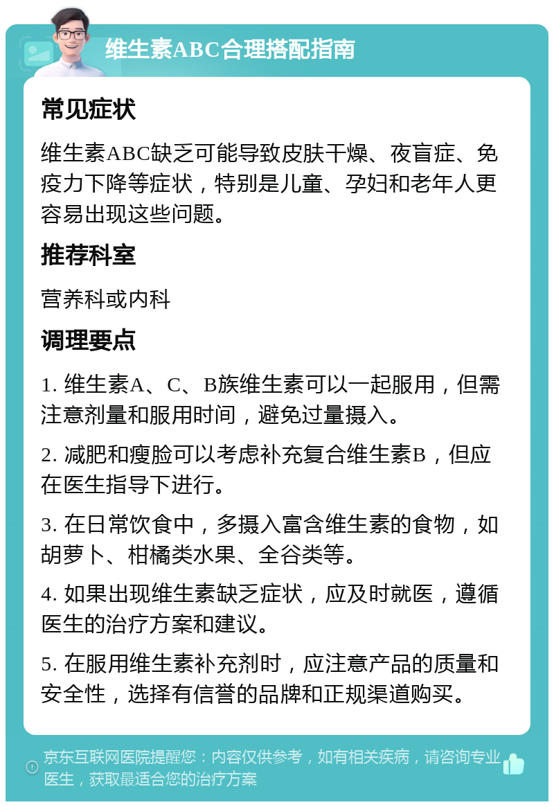 维生素ABC合理搭配指南 常见症状 维生素ABC缺乏可能导致皮肤干燥、夜盲症、免疫力下降等症状，特别是儿童、孕妇和老年人更容易出现这些问题。 推荐科室 营养科或内科 调理要点 1. 维生素A、C、B族维生素可以一起服用，但需注意剂量和服用时间，避免过量摄入。 2. 减肥和瘦脸可以考虑补充复合维生素B，但应在医生指导下进行。 3. 在日常饮食中，多摄入富含维生素的食物，如胡萝卜、柑橘类水果、全谷类等。 4. 如果出现维生素缺乏症状，应及时就医，遵循医生的治疗方案和建议。 5. 在服用维生素补充剂时，应注意产品的质量和安全性，选择有信誉的品牌和正规渠道购买。