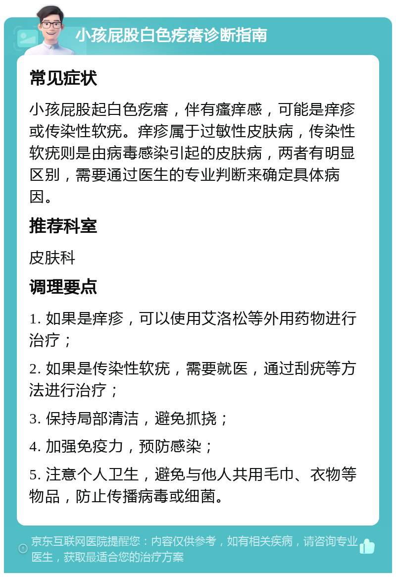 小孩屁股白色疙瘩诊断指南 常见症状 小孩屁股起白色疙瘩，伴有瘙痒感，可能是痒疹或传染性软疣。痒疹属于过敏性皮肤病，传染性软疣则是由病毒感染引起的皮肤病，两者有明显区别，需要通过医生的专业判断来确定具体病因。 推荐科室 皮肤科 调理要点 1. 如果是痒疹，可以使用艾洛松等外用药物进行治疗； 2. 如果是传染性软疣，需要就医，通过刮疣等方法进行治疗； 3. 保持局部清洁，避免抓挠； 4. 加强免疫力，预防感染； 5. 注意个人卫生，避免与他人共用毛巾、衣物等物品，防止传播病毒或细菌。