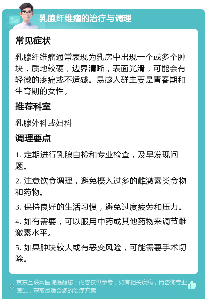 乳腺纤维瘤的治疗与调理 常见症状 乳腺纤维瘤通常表现为乳房中出现一个或多个肿块，质地较硬，边界清晰，表面光滑，可能会有轻微的疼痛或不适感。易感人群主要是青春期和生育期的女性。 推荐科室 乳腺外科或妇科 调理要点 1. 定期进行乳腺自检和专业检查，及早发现问题。 2. 注意饮食调理，避免摄入过多的雌激素类食物和药物。 3. 保持良好的生活习惯，避免过度疲劳和压力。 4. 如有需要，可以服用中药或其他药物来调节雌激素水平。 5. 如果肿块较大或有恶变风险，可能需要手术切除。