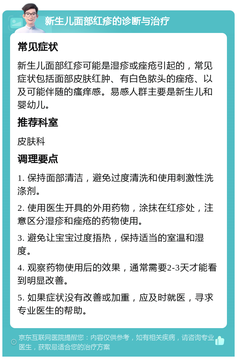 新生儿面部红疹的诊断与治疗 常见症状 新生儿面部红疹可能是湿疹或痤疮引起的，常见症状包括面部皮肤红肿、有白色脓头的痤疮、以及可能伴随的瘙痒感。易感人群主要是新生儿和婴幼儿。 推荐科室 皮肤科 调理要点 1. 保持面部清洁，避免过度清洗和使用刺激性洗涤剂。 2. 使用医生开具的外用药物，涂抹在红疹处，注意区分湿疹和痤疮的药物使用。 3. 避免让宝宝过度捂热，保持适当的室温和湿度。 4. 观察药物使用后的效果，通常需要2-3天才能看到明显改善。 5. 如果症状没有改善或加重，应及时就医，寻求专业医生的帮助。